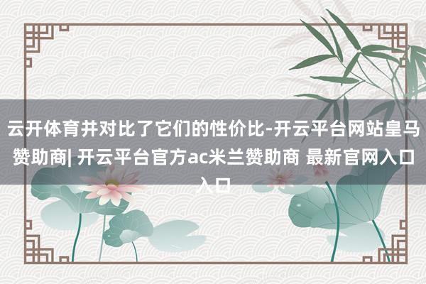 云开体育并对比了它们的性价比-开云平台网站皇马赞助商| 开云平台官方ac米兰赞助商 最新官网入口