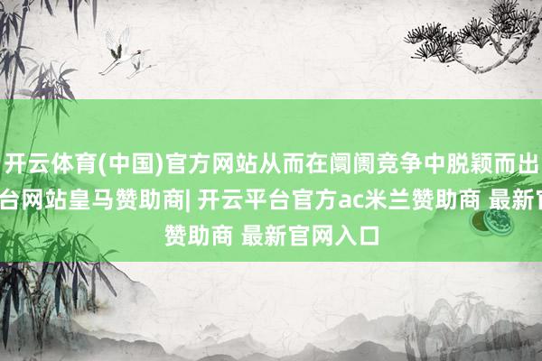 开云体育(中国)官方网站从而在阛阓竞争中脱颖而出-开云平台网站皇马赞助商| 开云平台官方ac米兰赞助
