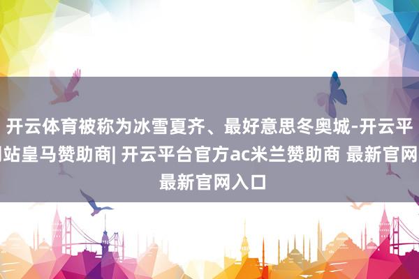 开云体育被称为冰雪夏齐、最好意思冬奥城-开云平台网站皇马赞助商| 开云平台官方ac米兰赞助商 最新官
