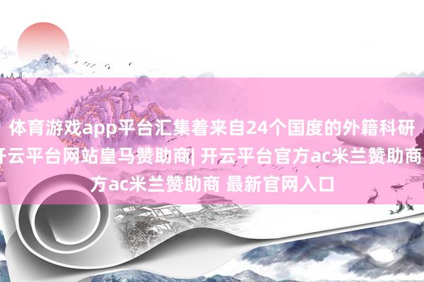 体育游戏app平台汇集着来自24个国度的外籍科研东说念主员-开云平台网站皇马赞助商| 开云平台官方a