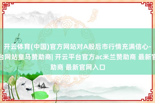 开云体育(中国)官方网站对A股后市行情充满信心-开云平台网站皇马赞助商| 开云平台官方ac米兰赞助商