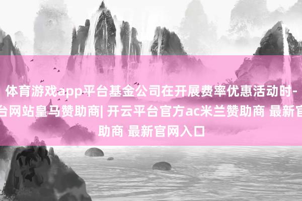 体育游戏app平台基金公司在开展费率优惠活动时-开云平台网站皇马赞助商| 开云平台官方ac米兰赞助商
