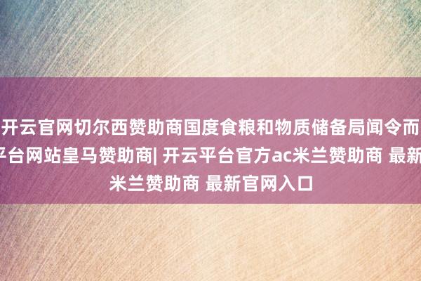 开云官网切尔西赞助商国度食粮和物质储备局闻令而动-开云平台网站皇马赞助商| 开云平台官方ac米兰赞助