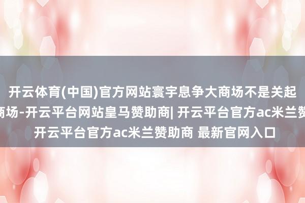 开云体育(中国)官方网站寰宇息争大商场不是关起门来阻滞运转的大商场-开云平台网站皇马赞助商| 开云平