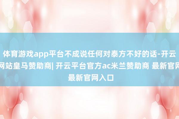 体育游戏app平台不成说任何对泰方不好的话-开云平台网站皇马赞助商| 开云平台官方ac米兰赞助商 最