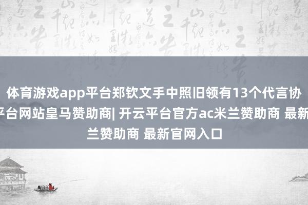 体育游戏app平台郑钦文手中照旧领有13个代言协议-开云平台网站皇马赞助商| 开云平台官方ac米兰赞