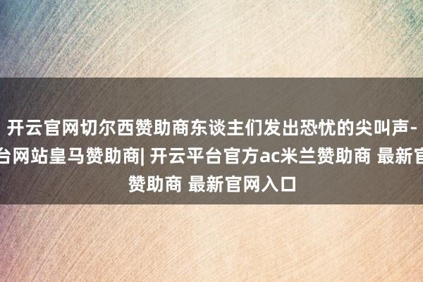 开云官网切尔西赞助商东谈主们发出恐忧的尖叫声-开云平台网站皇马赞助商| 开云平台官方ac米兰赞助商 
