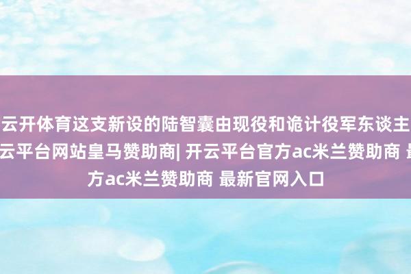 云开体育这支新设的陆智囊由现役和诡计役军东谈主混编构成-开云平台网站皇马赞助商| 开云平台官方ac米