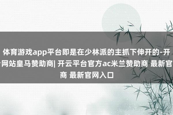 体育游戏app平台即是在少林派的主抓下伸开的-开云平台网站皇马赞助商| 开云平台官方ac米兰赞助商 