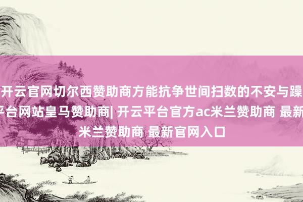 开云官网切尔西赞助商方能抗争世间扫数的不安与躁动-开云平台网站皇马赞助商| 开云平台官方ac米兰赞助