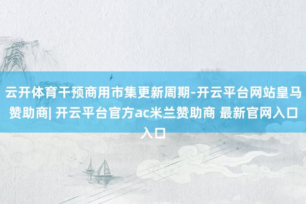 云开体育干预商用市集更新周期-开云平台网站皇马赞助商| 开云平台官方ac米兰赞助商 最新官网入口