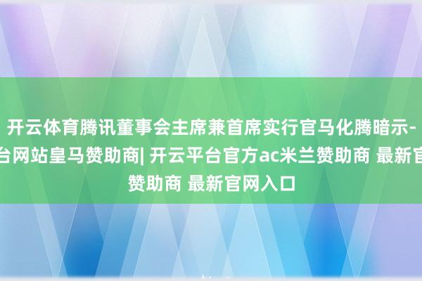 开云体育腾讯董事会主席兼首席实行官马化腾暗示-开云平台网站皇马赞助商| 开云平台官方ac米兰赞助商 