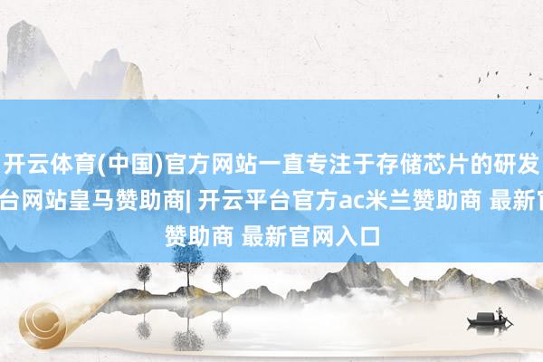 开云体育(中国)官方网站一直专注于存储芯片的研发-开云平台网站皇马赞助商| 开云平台官方ac米兰赞助