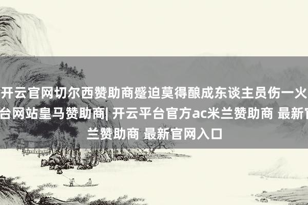 开云官网切尔西赞助商蹙迫莫得酿成东谈主员伤一火-开云平台网站皇马赞助商| 开云平台官方ac米兰赞助商