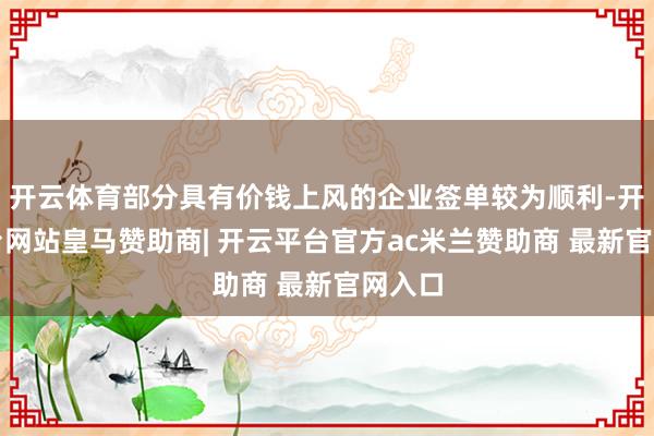 开云体育部分具有价钱上风的企业签单较为顺利-开云平台网站皇马赞助商| 开云平台官方ac米兰赞助商 最