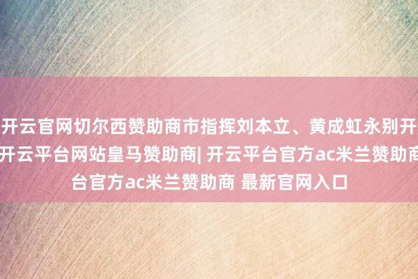 开云官网切尔西赞助商市指挥刘本立、黄成虹永别开展和插足慰问-开云平台网站皇马赞助商| 开云平台官方a