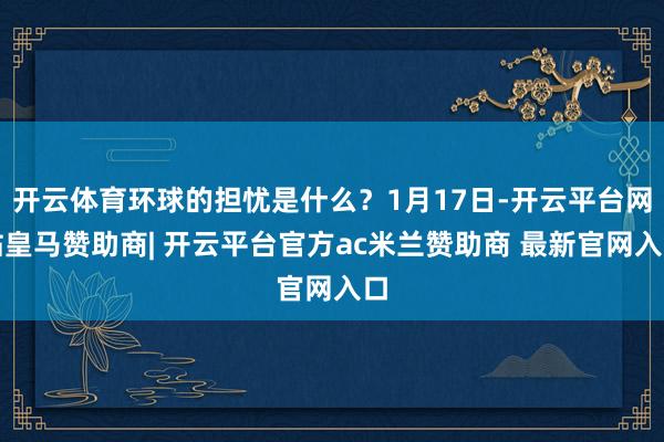 开云体育环球的担忧是什么？1月17日-开云平台网站皇马赞助商| 开云平台官方ac米兰赞助商 最新官网