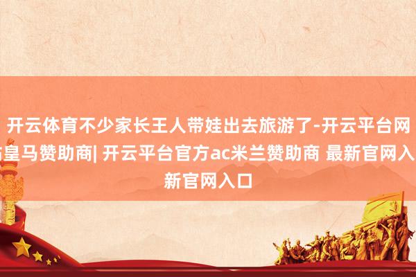 开云体育不少家长王人带娃出去旅游了-开云平台网站皇马赞助商| 开云平台官方ac米兰赞助商 最新官网入口