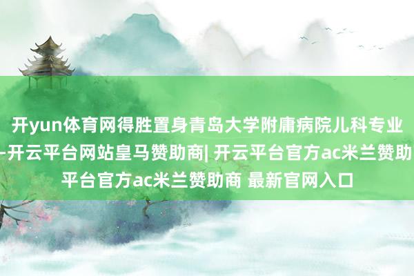 开yun体育网得胜置身青岛大学附庸病院儿科专业定约的成员单元-开云平台网站皇马赞助商| 开云平台官方ac米兰赞助商 最新官网入口