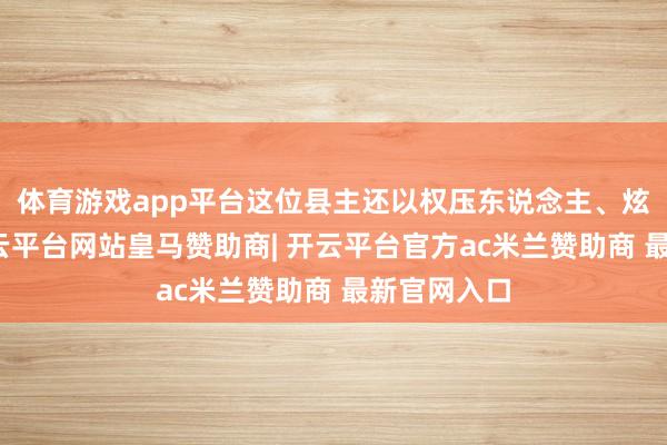 体育游戏app平台这位县主还以权压东说念主、炫耀粗糙-开云平台网站皇马赞助商| 开云平台官方ac米兰赞助商 最新官网入口