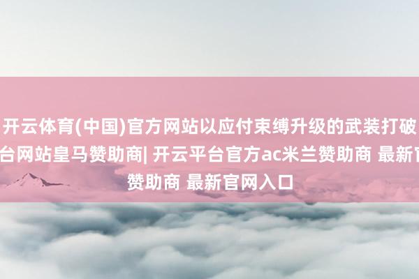 开云体育(中国)官方网站以应付束缚升级的武装打破-开云平台网站皇马赞助商| 开云平台官方ac米兰赞助商 最新官网入口