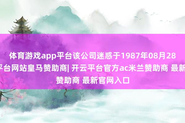 体育游戏app平台该公司迷惑于1987年08月28日-开云平台网站皇马赞助商| 开云平台官方ac米兰赞助商 最新官网入口