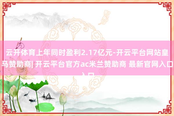 云开体育上年同时盈利2.17亿元-开云平台网站皇马赞助商| 开云平台官方ac米兰赞助商 最新官网入口
