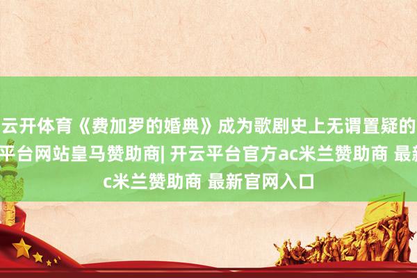云开体育《费加罗的婚典》成为歌剧史上无谓置疑的明珠-开云平台网站皇马赞助商| 开云平台官方ac米兰赞助商 最新官网入口