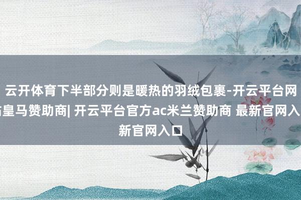 云开体育下半部分则是暖热的羽绒包裹-开云平台网站皇马赞助商| 开云平台官方ac米兰赞助商 最新官网入口