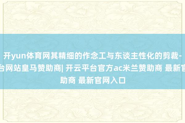 开yun体育网其精细的作念工与东谈主性化的剪裁-开云平台网站皇马赞助商| 开云平台官方ac米兰赞助商 最新官网入口