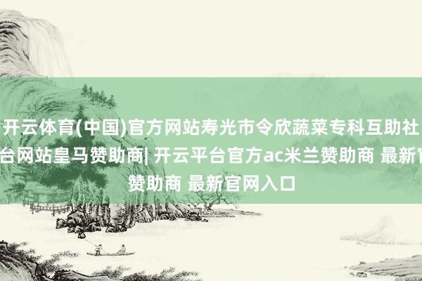 开云体育(中国)官方网站寿光市令欣蔬菜专科互助社-开云平台网站皇马赞助商| 开云平台官方ac米兰赞助商 最新官网入口