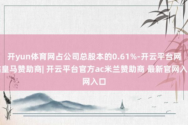 开yun体育网占公司总股本的0.61%-开云平台网站皇马赞助商| 开云平台官方ac米兰赞助商 最新官网入口