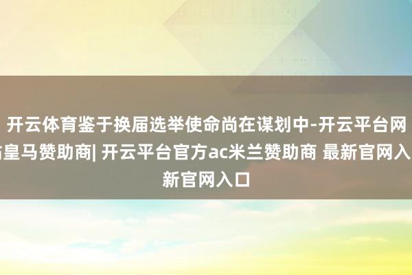 开云体育鉴于换届选举使命尚在谋划中-开云平台网站皇马赞助商| 开云平台官方ac米兰赞助商 最新官网入口