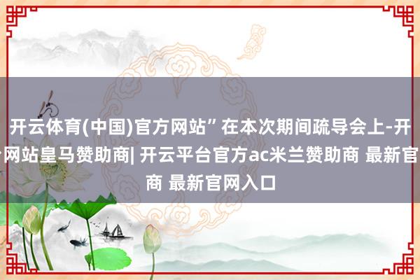 开云体育(中国)官方网站”在本次期间疏导会上-开云平台网站皇马赞助商| 开云平台官方ac米兰赞助商 最新官网入口