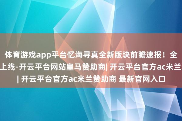 体育游戏app平台忆海寻真全新版块前瞻速报！全新型神、新皮肤行将上线-开云平台网站皇马赞助商| 开云平台官方ac米兰赞助商 最新官网入口