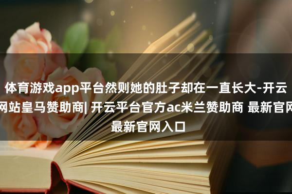 体育游戏app平台然则她的肚子却在一直长大-开云平台网站皇马赞助商| 开云平台官方ac米兰赞助商 最新官网入口