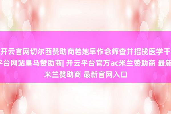 开云官网切尔西赞助商若她早作念筛查并招揽医学干涉-开云平台网站皇马赞助商| 开云平台官方ac米兰赞助商 最新官网入口