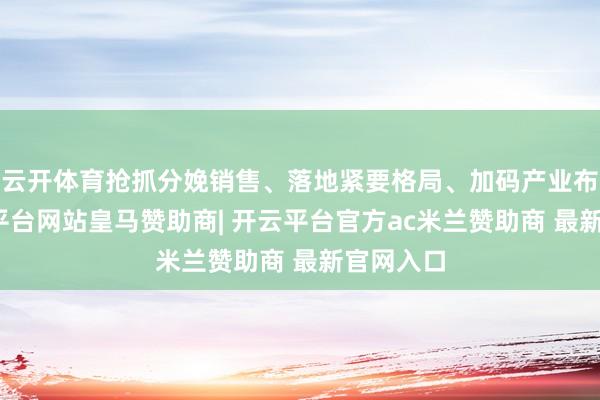 云开体育抢抓分娩销售、落地紧要格局、加码产业布局-开云平台网站皇马赞助商| 开云平台官方ac米兰赞助商 最新官网入口