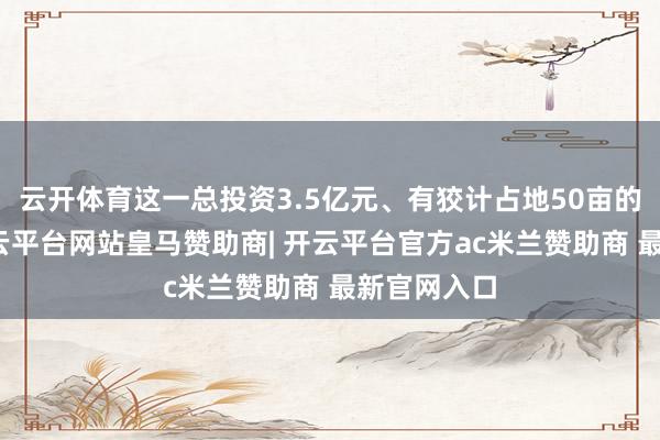云开体育这一总投资3.5亿元、有狡计占地50亩的产业园-开云平台网站皇马赞助商| 开云平台官方ac米兰赞助商 最新官网入口