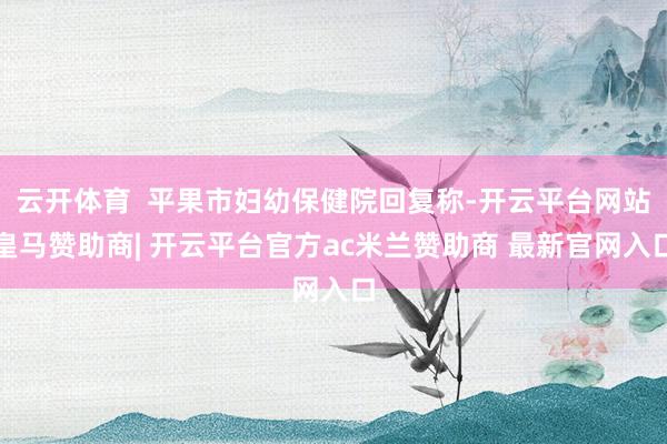 云开体育  平果市妇幼保健院回复称-开云平台网站皇马赞助商| 开云平台官方ac米兰赞助商 最新官网入口