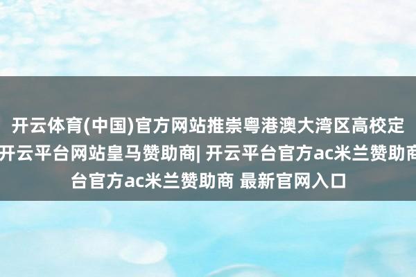 开云体育(中国)官方网站推崇粤港澳大湾区高校定约的联动上风-开云平台网站皇马赞助商| 开云平台官方ac米兰赞助商 最新官网入口