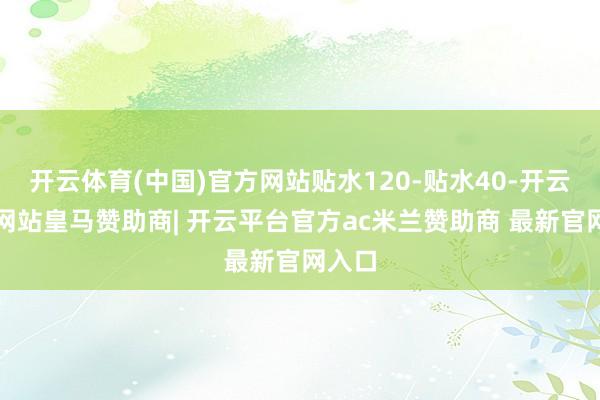 开云体育(中国)官方网站贴水120-贴水40-开云平台网站皇马赞助商| 开云平台官方ac米兰赞助商 最新官网入口