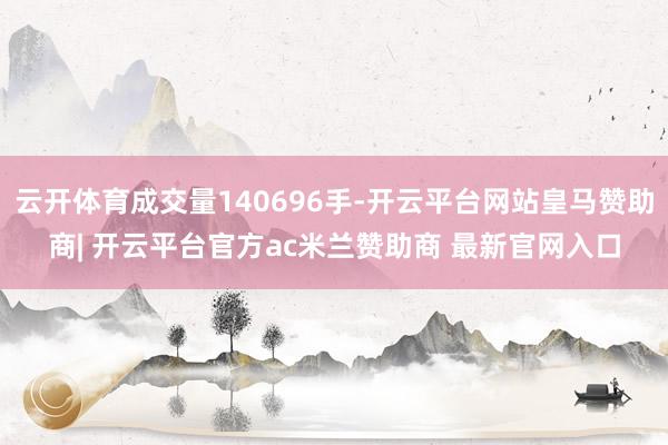 云开体育成交量140696手-开云平台网站皇马赞助商| 开云平台官方ac米兰赞助商 最新官网入口