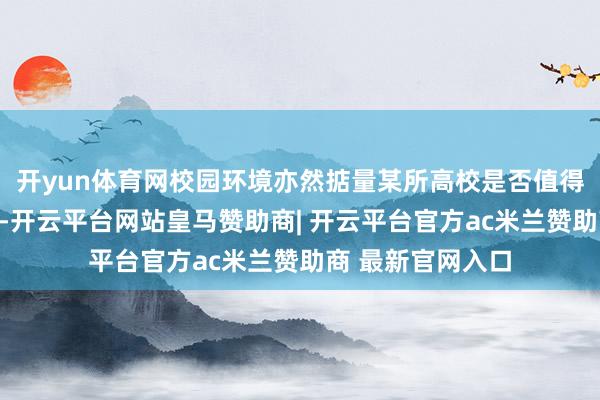开yun体育网校园环境亦然掂量某所高校是否值得报考的首要身分-开云平台网站皇马赞助商| 开云平台官方ac米兰赞助商 最新官网入口