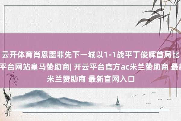 云开体育肖恩墨菲先下一城以1-1战平丁俊晖首局比赛中-开云平台网站皇马赞助商| 开云平台官方ac米兰赞助商 最新官网入口