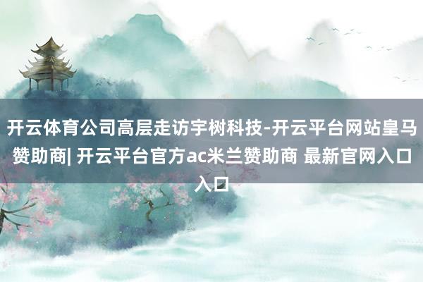 开云体育公司高层走访宇树科技-开云平台网站皇马赞助商| 开云平台官方ac米兰赞助商 最新官网入口