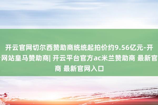 开云官网切尔西赞助商统统起拍价约9.56亿元-开云平台网站皇马赞助商| 开云平台官方ac米兰赞助商 最新官网入口