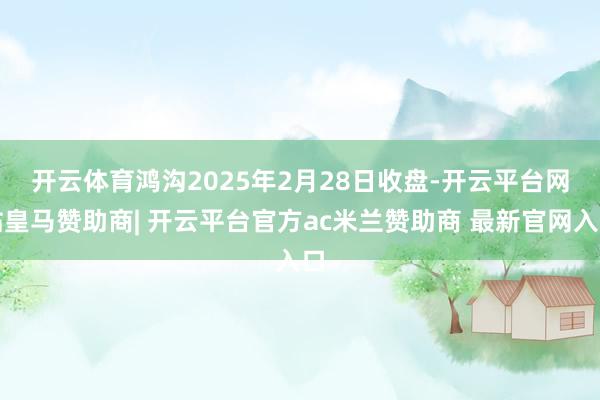 开云体育　　鸿沟2025年2月28日收盘-开云平台网站皇马赞助商| 开云平台官方ac米兰赞助商 最新