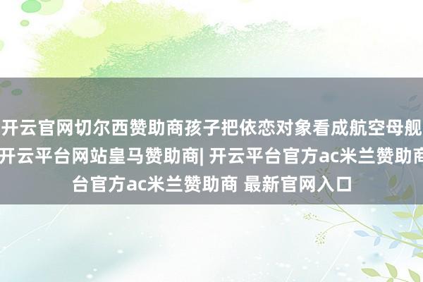 开云官网切尔西赞助商孩子把依恋对象看成航空母舰（安全基地）-开云平台网站皇马赞助商| 开云平台官方a