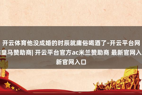 开云体育他没成婚的时辰就庸俗喝酒了-开云平台网站皇马赞助商| 开云平台官方ac米兰赞助商 最新官网入口
